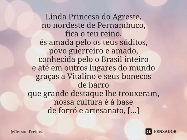 ⁠⁠Linda Princesa do Agreste,
no nordeste de Pernambuco,
fica o teu reino,
és amada pelo os teus súditos,
povo guerreiro e amado,
conhecida pelo o Brasil inteiro... Frase de Jefferson Freitas..