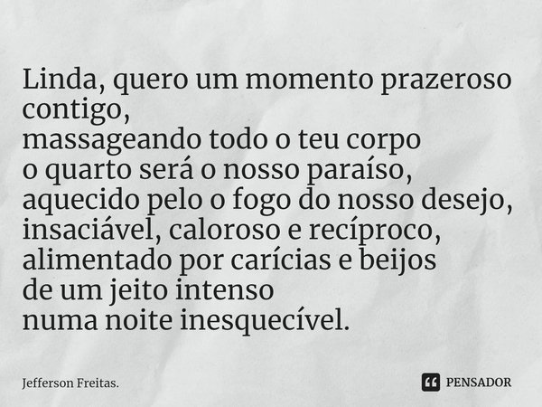 Linda, ⁠quero um momento prazeroso contigo,
massageando todo o teu corpo
o quarto será o nosso paraíso,
aquecido pelo o fogo do nosso desejo,
insaciável, caloro... Frase de Jefferson Freitas..