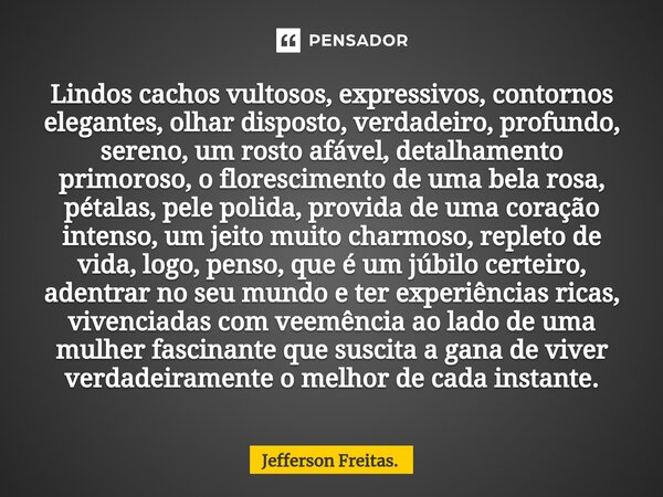 Lindos cachos vultosos, expressivos, contornos elegantes, olhar disposto, verdadeiro, profundo, sereno, um rosto afável, detalhamento primoroso, o florescimento... Frase de Jefferson Freitas..