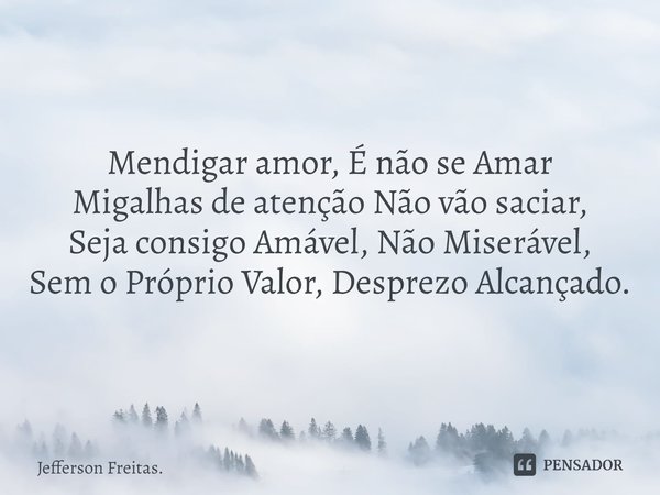 ⁠Mendigar amor, É não se Amar
Migalhas de atenção Não vão saciar,
Seja consigo Amável, Não Miserável,
Sem o Próprio Valor, Desprezo Alcançado.... Frase de Jefferson Freitas..