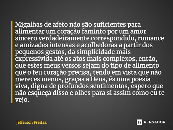 ⁠Migalhas de afeto não são suficientes para alimentar um coração faminto por um amor sincero verdadeiramente correspondido, romance e amizades intensas e acolhe... Frase de Jefferson Freitas..