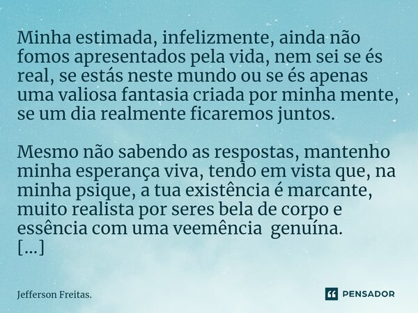 Minha estimada, infelizmente, ainda não fomos apresentados pela vida, nem sei se és real, se estás neste mundo ou se és apenas uma valiosa fantasia criada por m... Frase de Jefferson Freitas..