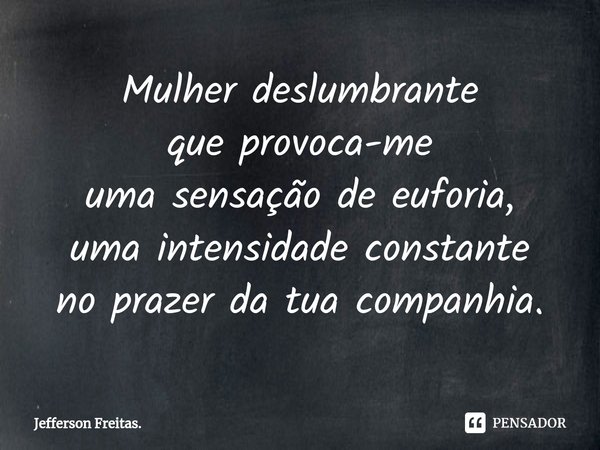 Mulher deslumbrante
que provoca-me
uma sensação de euforia,
uma intensidade constante
no prazer da tua companhia.... Frase de Jefferson Freitas..