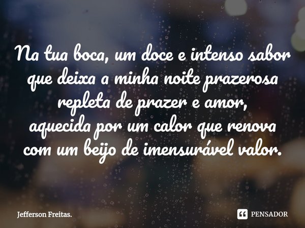 ⁠Na tua boca, um doce e intenso sabor
que deixa a minha noite prazerosa
repleta de prazer e amor,
aquecida por um calor que renova
com um beijo de imensurável v... Frase de Jefferson Freitas..