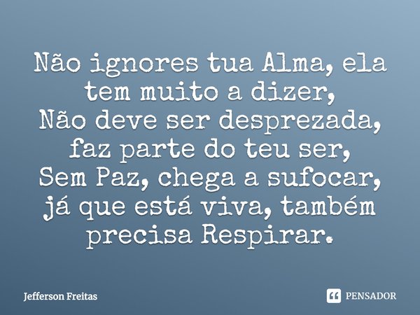 Não ignores tua Alma, ela
tem muito a dizer,
Não deve ser desprezada, faz parte do teu ser,
Sem Paz, chega a sufocar, já que está viva, também precisa Respirar.... Frase de Jefferson Freitas.