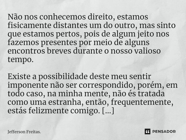 ⁠Não nos conhecemos direito, estamos fisicamente distantes um do outro, mas sinto que estamos pertos, pois de algum jeito nos fazemos presentes por meio de algu... Frase de Jefferson Freitas..