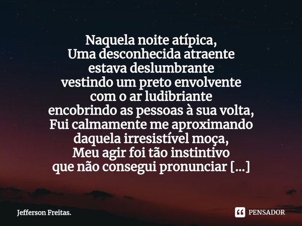 Naquela noite atípica,
Uma desconhecida atraente
estava deslumbrante
vestindo um preto envolvente
com o ar ludibriante
encobrindo as pessoas à sua volta,
Fui ca... Frase de Jefferson Freitas..