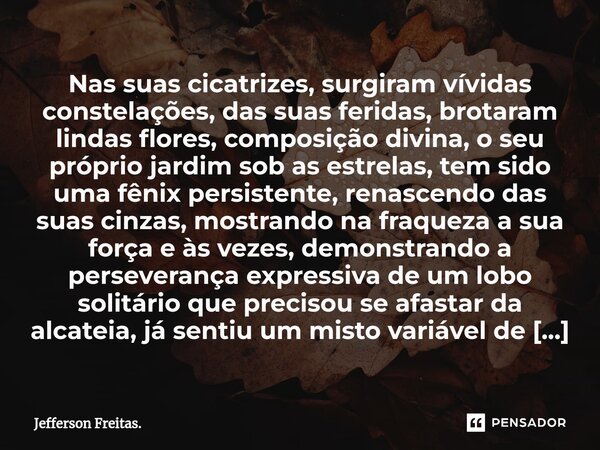 ⁠⁠⁠⁠Nas suas cicatrizes, surgiram vívidas constelações, das suas feridas, brotaram lindas flores, composição divina, o seu próprio jardim sob as estrelas, tem s... Frase de Jefferson Freitas..