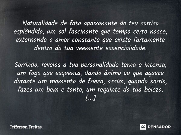 ⁠⁠Naturalidade de fato apaixonante do teu sorriso esplêndido, um sol fascinante que tempo certo nasce, externando o amor constante que existe fartamente dentro ... Frase de Jefferson Freitas..