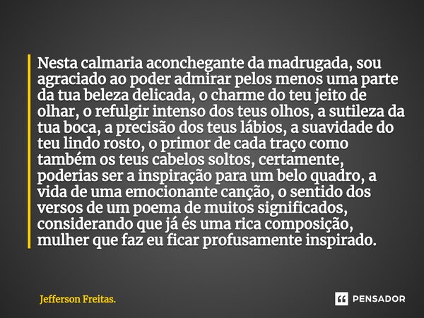 ⁠Nesta calmaria aconchegante da madrugada, sou agraciado ao poder admirar pelos menos uma parte da tua beleza delicada, o charme do teu jeito de olhar, o refulg... Frase de Jefferson Freitas..