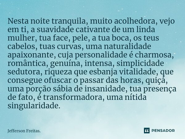 ⁠⁠Nesta noite tranquila, muito acolhedora, vejo em ti, a suavidade cativante de um linda mulher, tua face, pele, a tua boca, os teus cabelos, tuas curvas, uma n... Frase de Jefferson Freitas..