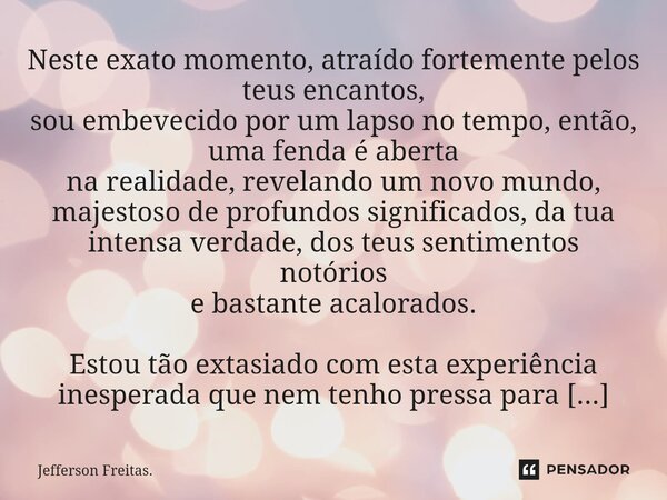 ⁠Neste exato momento, atraído fortemente pelos teus encantos, sou embevecido por um lapso no tempo, então, uma fenda é aberta na realidade, revelando um novo mu... Frase de Jefferson Freitas..