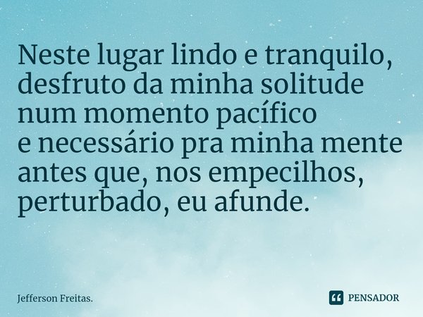 Neste lugar lindo e tranquilo,
desfruto da minha solitude
num momento pacífico
e necessáriopra minha mente
antes que, nos empecilhos,
perturbado, eu afunde.
⁠... Frase de Jefferson Freitas..