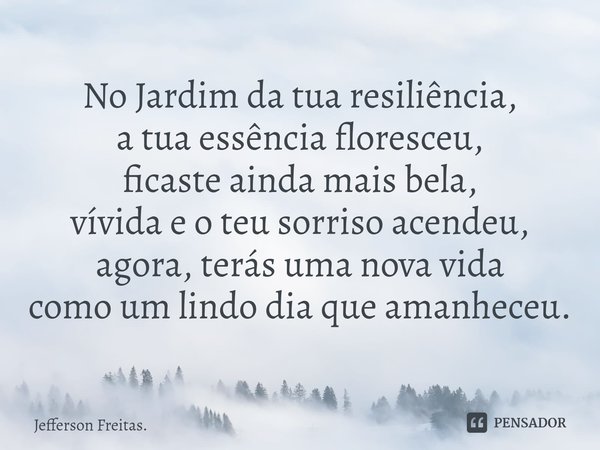 No Jardim da tua resiliência,
a tua essência floresceu,
ficaste ainda mais bela,
vívida e o teu sorriso acendeu,
agora, terás uma nova vida
como um lindo dia qu... Frase de Jefferson Freitas..