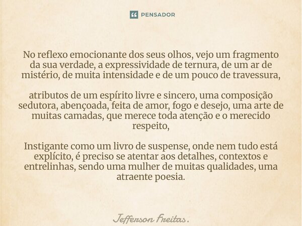 No reflexo emocionante dos seus olhos, vejo um fragmento da sua verdade, a expressividade de ternura, de um ar de mistério, de muita intensidade e de um pouco d... Frase de Jefferson Freitas..