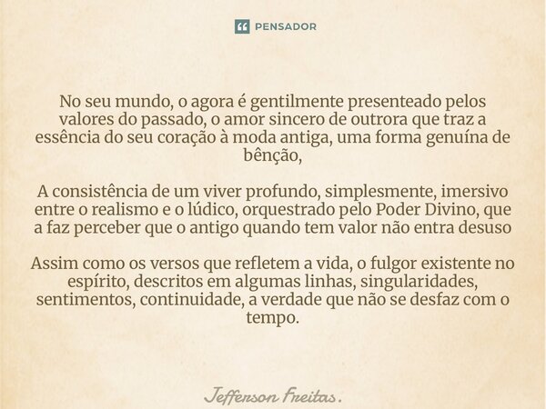 ⁠No seu mundo, o agora é gentilmente presenteado pelos valores do passado, o amor sincero de outrora que traz a essência do seu coração à moda antiga, uma forma... Frase de Jefferson Freitas..