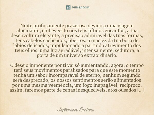 Noite profusamente prazerosa devido a uma viagem alucinante, embevecido nos teus nítidos encantos, a tua desenvoltura elegante, a precisão admirável das tuas fo... Frase de Jefferson Freitas..