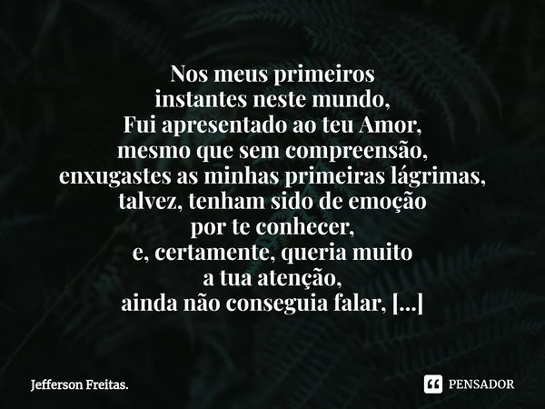 ⁠Nos meus primeiros
instantes neste mundo,
Fui apresentado ao teu Amor,
mesmo que sem compreensão,
enxugastes as minhas primeiras lágrimas,
talvez, tenham sido ... Frase de Jefferson Freitas..