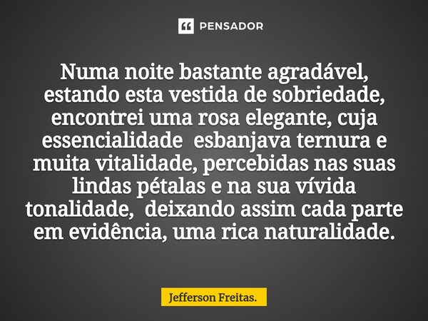 ⁠Numa noite bastante agradável, estando esta vestida de sobriedade, encontrei uma rosa elegante, cuja essencialidade esbanjava ternura e muita vitalidade, perce... Frase de Jefferson Freitas..