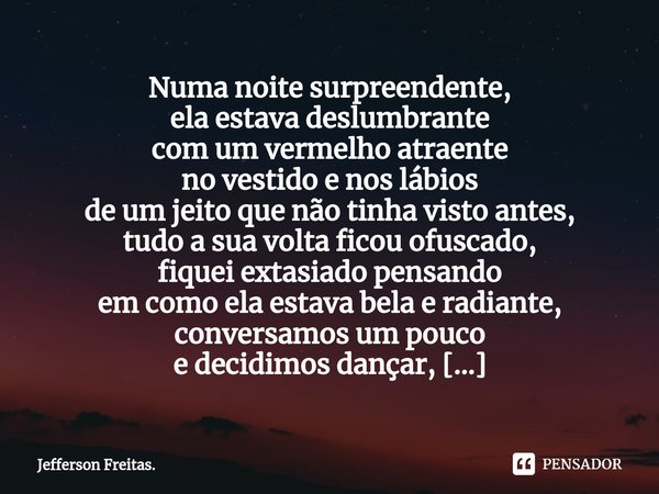 Numa noite surpreendente,
ela estava deslumbrante
com um vermelho atraente
no vestido e nos lábios
de um jeito que não tinha visto antes,
tudo a sua volta ficou... Frase de Jefferson Freitas..