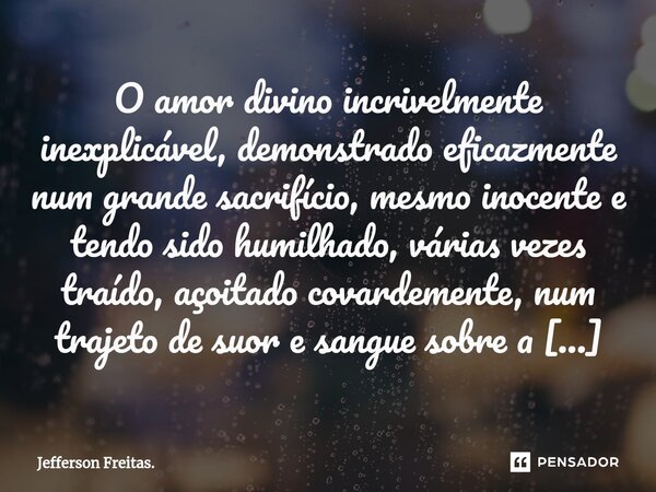 ⁠O amor divino incrivelmente inexplicável, demonstrado eficazmente num grande sacrifício, mesmo inocente e tendo sido humilhado, várias vezes traído, açoitado c... Frase de Jefferson Freitas..