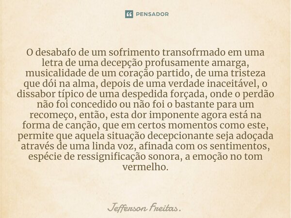 O desabafo de um sofrimento transofrmado em uma ⁠letra de uma decepção profusamente amarga, musicalidade de um coração partido, de uma tristeza que dói na alma,... Frase de Jefferson Freitas..