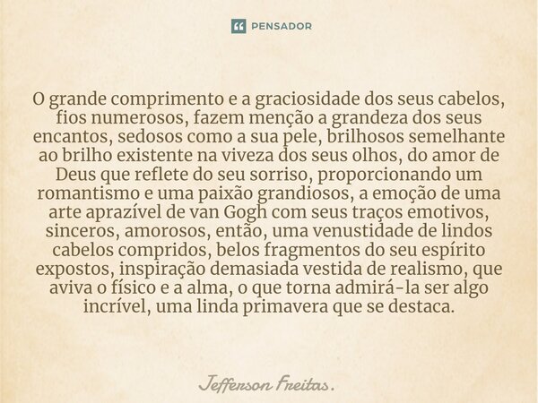 ⁠O grande comprimento e a graciosidade dos seus cabelos, fios numerosos, fazem menção a grandeza dos seus encantos, sedosos como a sua pele, brilhosos semelhant... Frase de Jefferson Freitas..