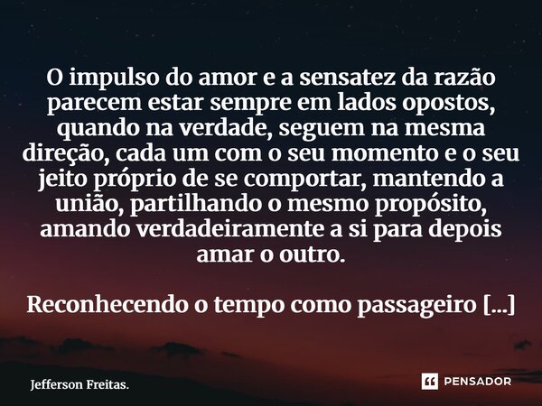 ⁠⁠O impulso do amor e a sensatez da razão parecem estar sempre em lados opostos, quando na verdade, seguem na mesma direção, cada um com o seu momento e o seu j... Frase de Jefferson Freitas..
