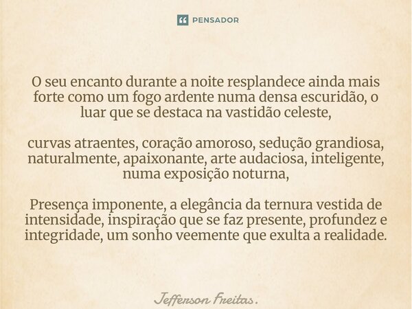 ⁠O seu encanto durante a noite resplandece ainda mais forte como um fogo ardente numa densa escuridão, o luar que se destaca na vastidão celeste, curvas atraent... Frase de Jefferson Freitas..