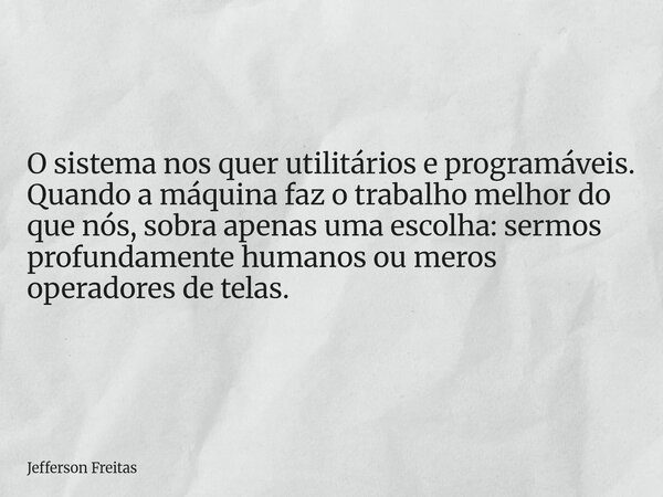 O sistema nos quer utilitários e programáveis. Quando a máquina faz o trabalho melhor do que nós, sobra apenas uma escolha: sermos profundamente humanos ou mero... Frase de Jefferson Freitas.