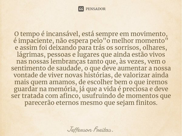 O tempo é incansável,está sempre em movimento,
é impaciente, não espera pelo "o melhor momento"
e assim foi deixando para trás os sorrisos, olhares, ... Frase de Jefferson Freitas..