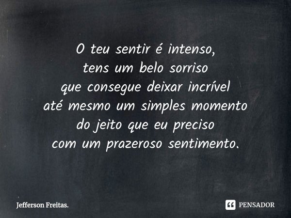 O teu sentir é intenso,
tens um belo sorriso
que consegue deixar incrível
até mesmo um simples momento
do jeito que eu preciso
com um prazeroso sentimento.... Frase de Jefferson Freitas..