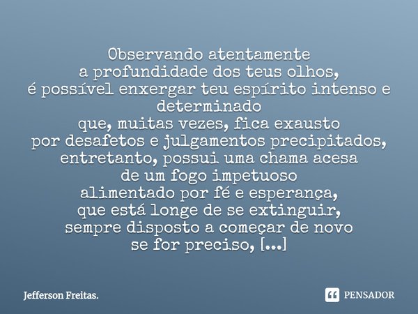 ⁠Observando atentamente
a profundidade dos teus olhos,
é possível enxergar teu espírito intenso e determinado
que, muitas vezes,fica exausto
por desafetose julg... Frase de Jefferson Freitas..