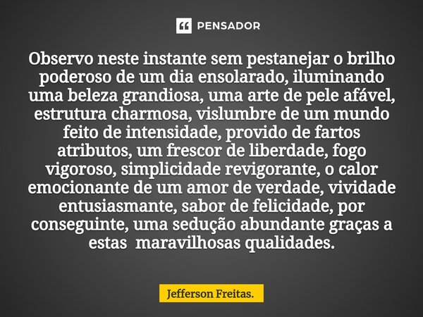 ⁠Observo neste instante sem pestanejar o brilho poderoso de um dia ensolarado, iluminando uma beleza grandiosa, uma arte de pele afável, estrutura charmosa, vis... Frase de Jefferson Freitas..