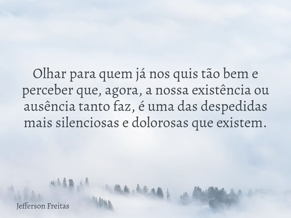 Olhar para quem já nos quis tão bem e perceber que, agora, a nossa existência ou ausência tanto faz, é uma das despedidas mais silenciosas e dolorosas que exist... Frase de Jefferson Freitas.