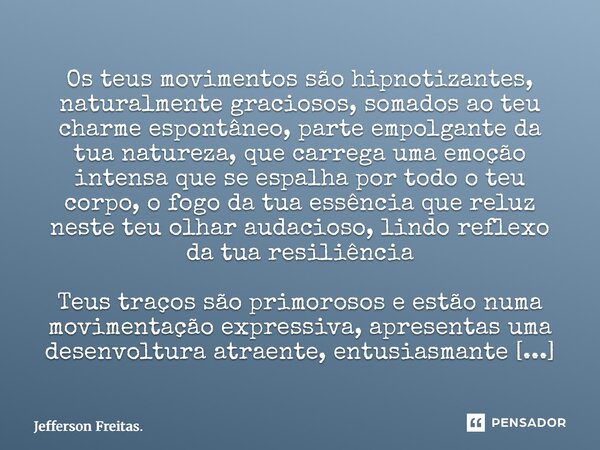 Os teus movimentos são hipnotizantes, naturalmente graciosos, somados ao teu charme espontâneo, parte empolgante da tua natureza, que carrega uma emoção inten... Frase de Jefferson Freitas..