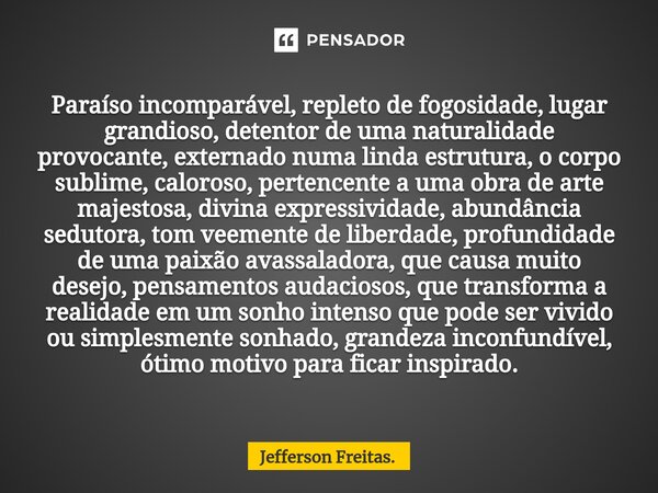 ⁠Paraíso incomparável, repleto de fogosidade, lugar grandioso, detentor de uma naturalidade provocante, externado numa linda estrutura, o corpo sublime, caloros... Frase de Jefferson Freitas..