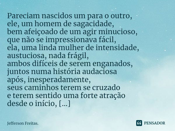 ⁠Pareciam nascidos um para o outro,
ele, um homem de sagacidade,
bem afeiçoado de um agir minucioso,
que não se impressionava fácil,
ela, uma linda mulher de in... Frase de Jefferson Freitas..