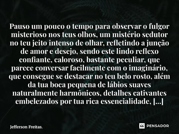 Pauso um pouco o tempo para observar o fulgor misterioso nos teus olhos, um mistério sedutor no teu jeito intenso de olhar, refletindo a junção de amor e dese... Frase de Jefferson Freitas..