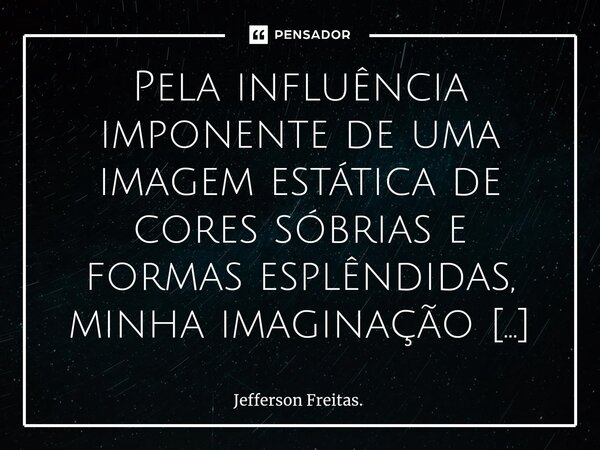 ⁠⁠Pela influência imponente de uma imagem estática de cores sóbrias e formas esplêndidas, minha imaginação poética começa a atuar prontamente, passeando por um ... Frase de Jefferson Freitas..