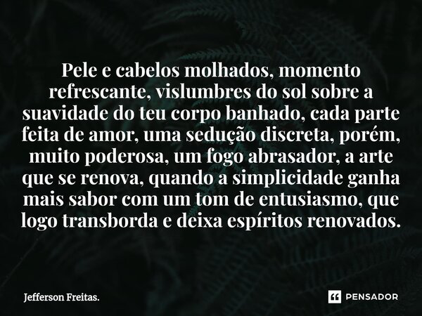 ⁠Pele e cabelos molhados, momento refrescante, vislumbres do sol sobre a suavidade do teu corpo banhado, cada parte feita de amor, uma sedução discreta, porém, ... Frase de Jefferson Freitas..