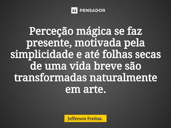 ⁠Perceção mágica se faz presente, motivada pela simplicidade e até folhas secas de uma vida breve são transformadas naturalmente em arte.... Frase de Jefferson Freitas..