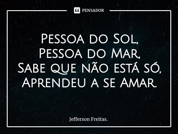 Pessoa do Sol,
Pessoa do Mar,
Sabe que não está só,
Aprendeu a se Amar.... Frase de Jefferson Freitas..
