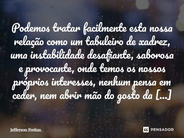 Podemos tratar facilmente esta nossa relação como um tabuleiro de xadrez, uma instabilidade desafiante, saborosa e provocante, onde temos os nossos próprios i... Frase de Jefferson Freitas..