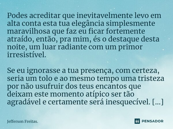 ⁠Podes acreditar que ⁠⁠inevitavelmente levo em alta conta esta tua elegância simplesmente maravilhosa que faz eu ficar fortemente atraído, então, pra mim, és o ... Frase de Jefferson Freitas..