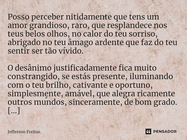 ⁠Posso perceber nitidamente que tens um amor grandioso, raro, que resplandece nos teus belos olhos, no calor do teu sorriso, abrigado no teu âmago ardente que f... Frase de Jefferson Freitas..