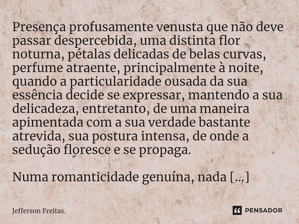 ⁠⁠⁠Presença profusamente venusta que não deve passar despercebida, uma distinta flor noturna, pétalas delicadas de belas curvas, perfume atraente, principalment... Frase de Jefferson Freitas..