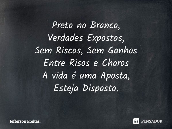 ⁠⁠Preto no Branco,
Verdades Expostas,
Sem Riscos, Sem Ganhos
Entre Risos e Choros
A vida é uma Aposta,
Esteja Disposto.... Frase de Jefferson Freitas..