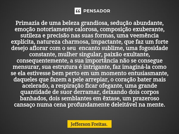 ⁠Primazia de uma beleza grandiosa, sedução abundante, emoção notoriamente calorosa, composição exuberante, sutileza e precisão nas suas formas, uma veemência ex... Frase de Jefferson Freitas..