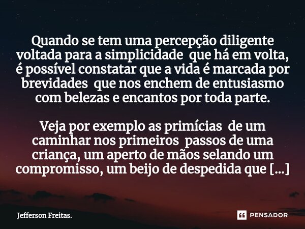 ⁠⁠Quando se tem uma percepção diligente voltada para a simplicidade que há em volta, é possível constatar que a vida é marcada por brevidades que nos enchem de ... Frase de Jefferson Freitas..